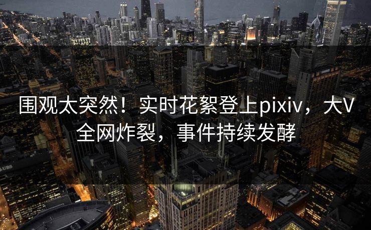围观太突然！实时花絮登上pixiv，大V全网炸裂，事件持续发酵