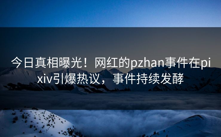 今日真相曝光！网红的pzhan事件在pixiv引爆热议，事件持续发酵