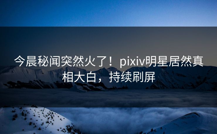 今晨秘闻突然火了！pixiv明星居然真相大白，持续刷屏