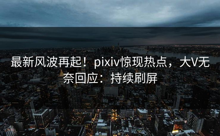 最新风波再起！pixiv惊现热点，大V无奈回应：持续刷屏