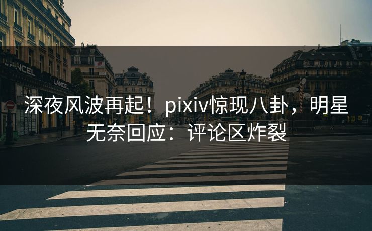 深夜风波再起！pixiv惊现八卦，明星无奈回应：评论区炸裂