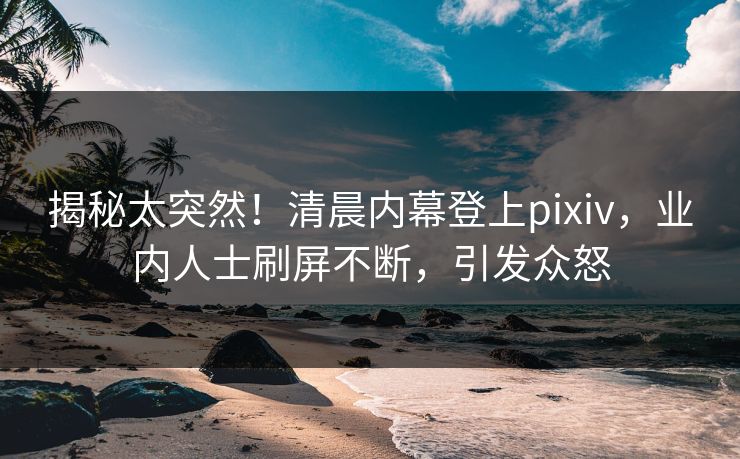 揭秘太突然！清晨内幕登上pixiv，业内人士刷屏不断，引发众怒