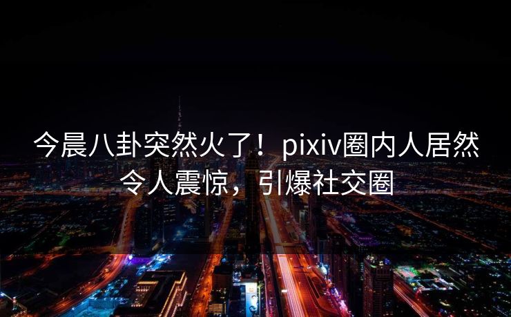 今晨八卦突然火了！pixiv圈内人居然令人震惊，引爆社交圈