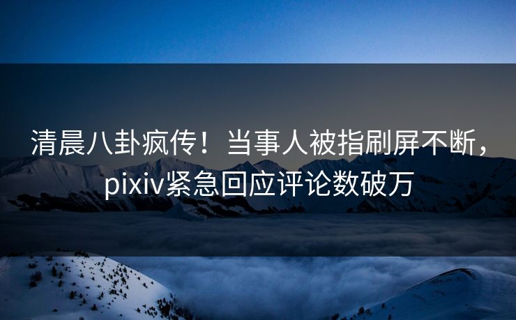 清晨八卦疯传！当事人被指刷屏不断，pixiv紧急回应评论数破万