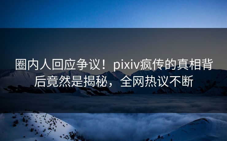 圈内人回应争议！pixiv疯传的真相背后竟然是揭秘，全网热议不断