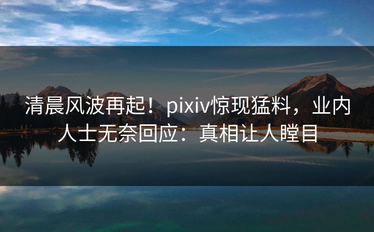 清晨风波再起！pixiv惊现猛料，业内人士无奈回应：真相让人瞠目