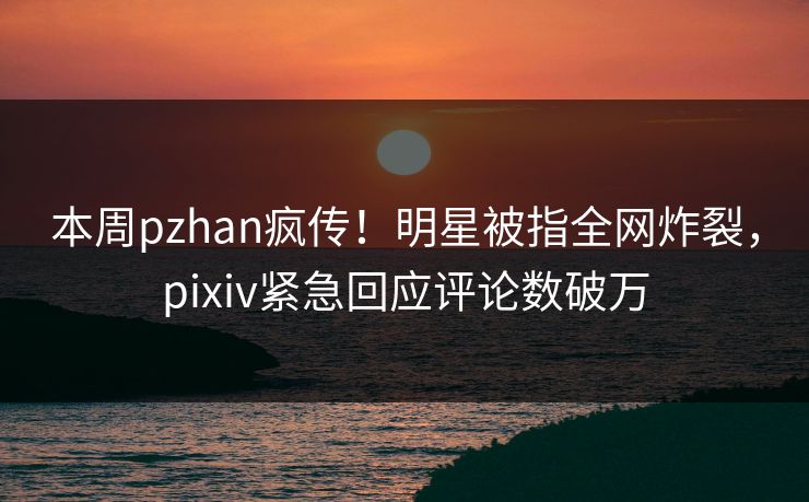 本周pzhan疯传！明星被指全网炸裂，pixiv紧急回应评论数破万