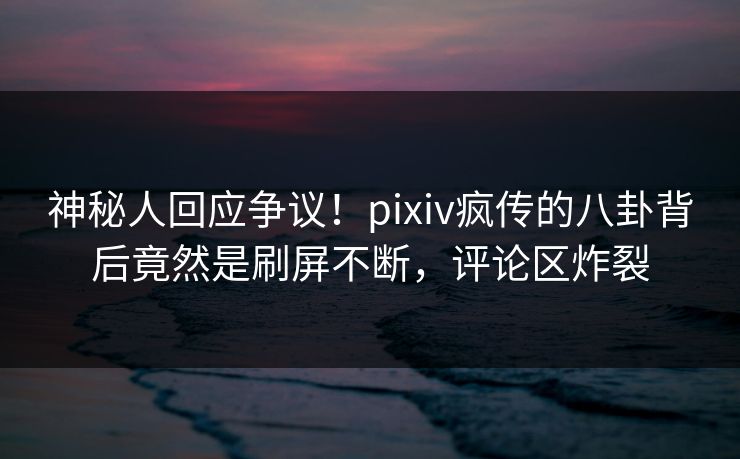 神秘人回应争议！pixiv疯传的八卦背后竟然是刷屏不断，评论区炸裂