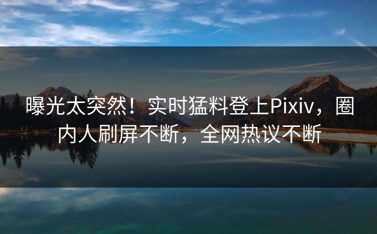 曝光太突然！实时猛料登上Pixiv，圈内人刷屏不断，全网热议不断
