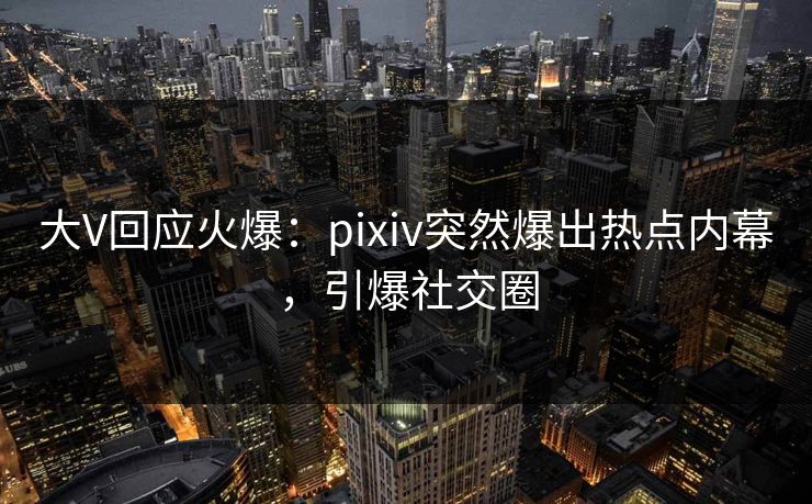 大V回应火爆：pixiv突然爆出热点内幕，引爆社交圈