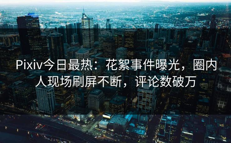 Pixiv今日最热：花絮事件曝光，圈内人现场刷屏不断，评论数破万