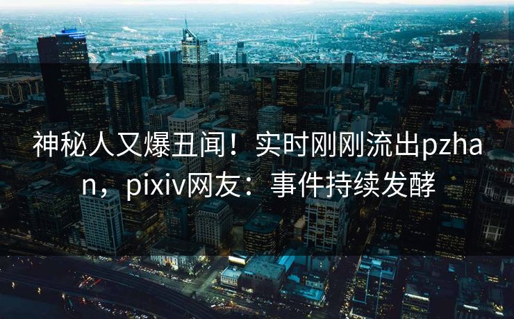 神秘人又爆丑闻！实时刚刚流出pzhan，pixiv网友：事件持续发酵