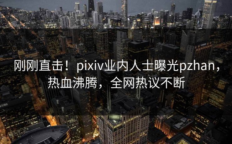 刚刚直击！pixiv业内人士曝光pzhan，热血沸腾，全网热议不断