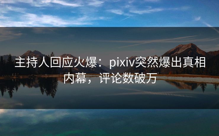 主持人回应火爆：pixiv突然爆出真相内幕，评论数破万