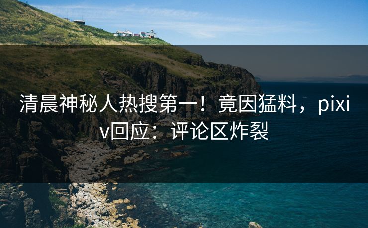 清晨神秘人热搜第一！竟因猛料，pixiv回应：评论区炸裂