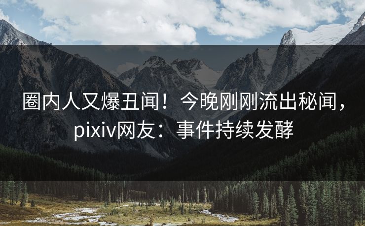 圈内人又爆丑闻！今晚刚刚流出秘闻，pixiv网友：事件持续发酵