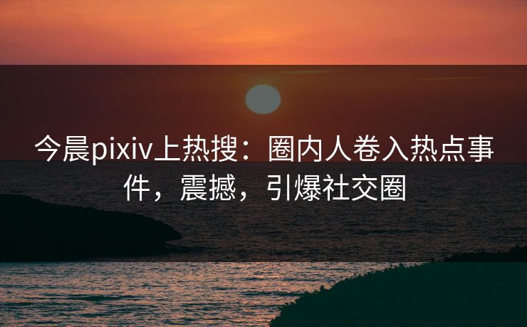 今晨pixiv上热搜：圈内人卷入热点事件，震撼，引爆社交圈