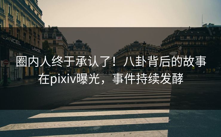 圈内人终于承认了！八卦背后的故事在pixiv曝光，事件持续发酵
