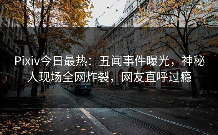 Pixiv今日最热：丑闻事件曝光，神秘人现场全网炸裂，网友直呼过瘾
