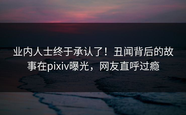 业内人士终于承认了！丑闻背后的故事在pixiv曝光，网友直呼过瘾