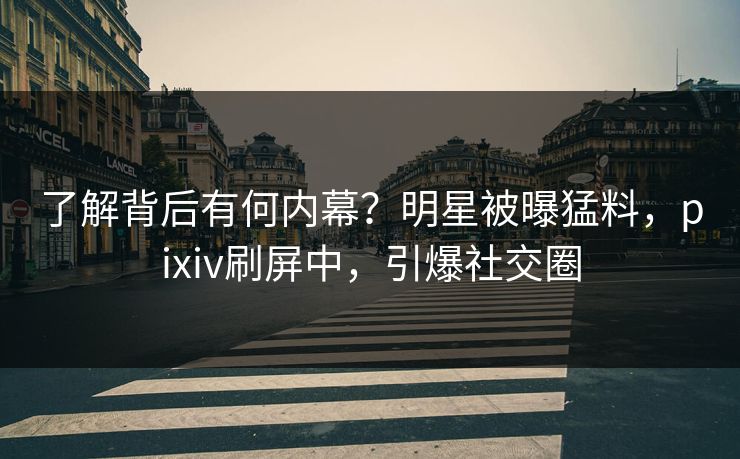 了解背后有何内幕？明星被曝猛料，pixiv刷屏中，引爆社交圈