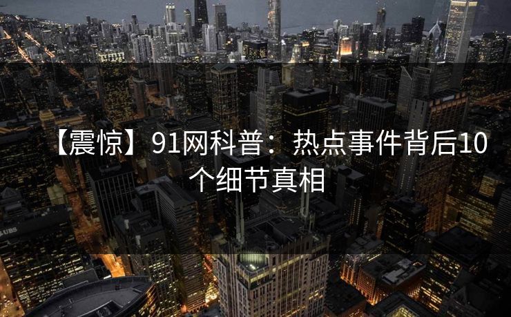 【震惊】91网科普：热点事件背后10个细节真相