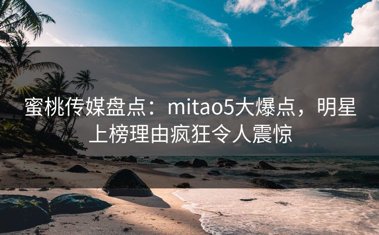 蜜桃传媒盘点：mitao5大爆点，明星上榜理由疯狂令人震惊