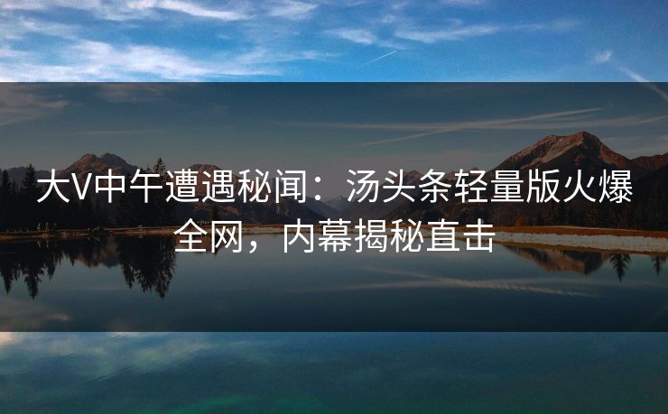 大V中午遭遇秘闻：汤头条轻量版火爆全网，内幕揭秘直击