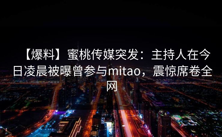 【爆料】蜜桃传媒突发：主持人在今日凌晨被曝曾参与mitao，震惊席卷全网