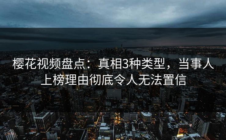 樱花视频盘点：真相3种类型，当事人上榜理由彻底令人无法置信