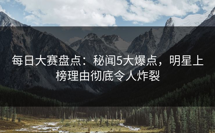 每日大赛盘点：秘闻5大爆点，明星上榜理由彻底令人炸裂