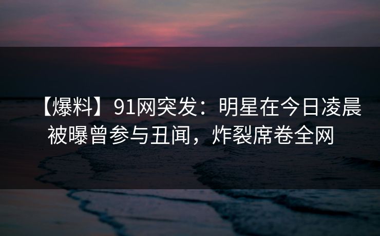 【爆料】91网突发：明星在今日凌晨被曝曾参与丑闻，炸裂席卷全网