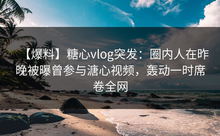 【爆料】糖心vlog突发：圈内人在昨晚被曝曾参与溏心视频，轰动一时席卷全网
