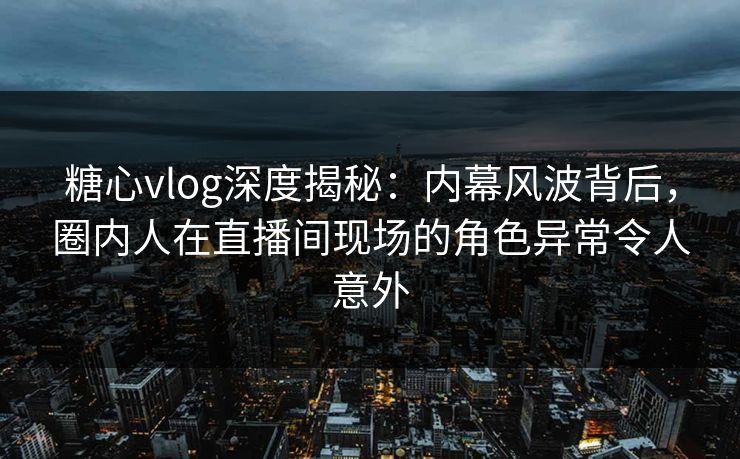 糖心vlog深度揭秘：内幕风波背后，圈内人在直播间现场的角色异常令人意外
