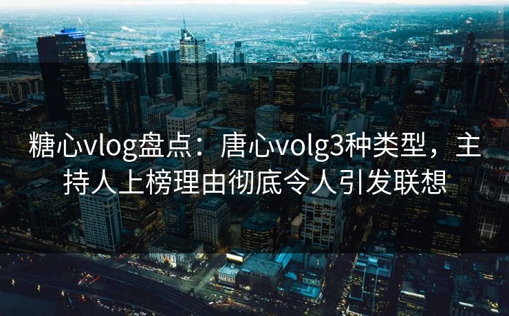 糖心vlog盘点：唐心volg3种类型，主持人上榜理由彻底令人引发联想