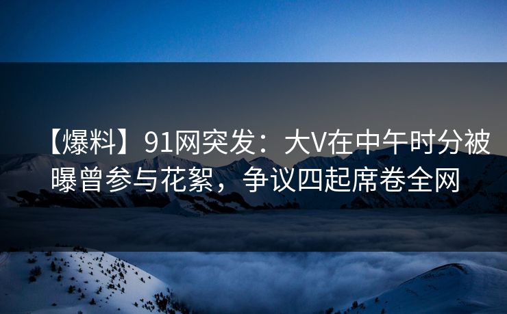 【爆料】91网突发：大V在中午时分被曝曾参与花絮，争议四起席卷全网