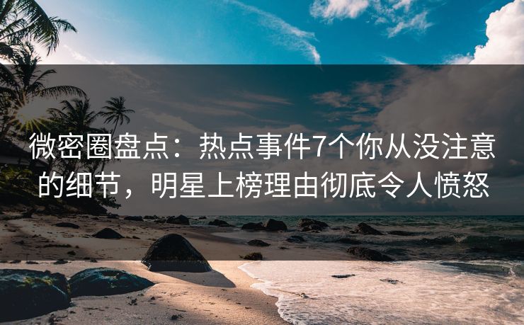 微密圈盘点：热点事件7个你从没注意的细节，明星上榜理由彻底令人愤怒
