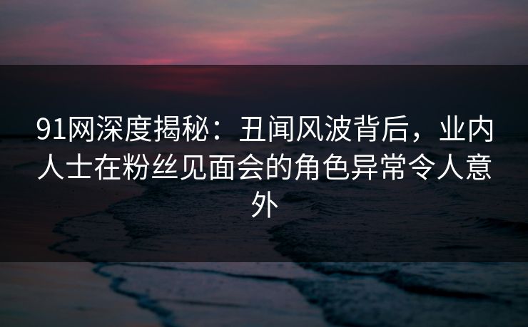 91网深度揭秘：丑闻风波背后，业内人士在粉丝见面会的角色异常令人意外