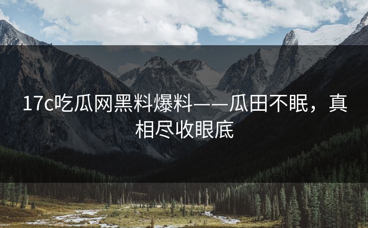 17c吃瓜网黑料爆料——瓜田不眠,真相尽收眼底 17c吃瓜网黑料爆料——瓜田不眠,真相尽收眼底