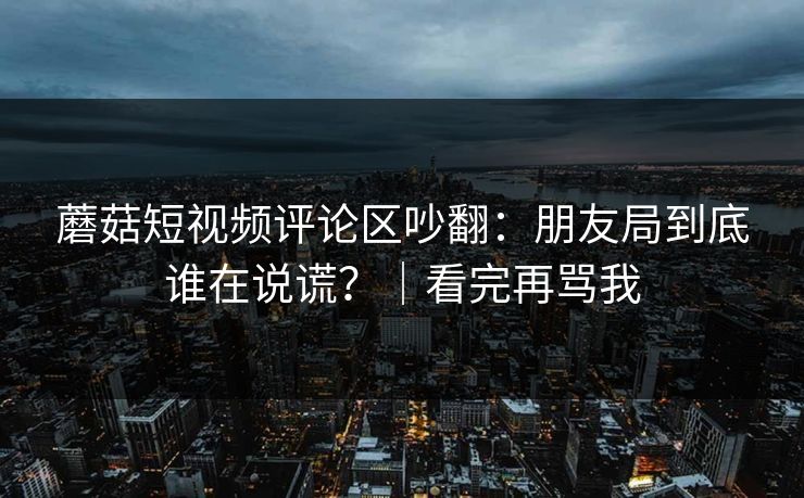 蘑菇短视频评论区吵翻：朋友局到底谁在说谎？｜看完再骂我