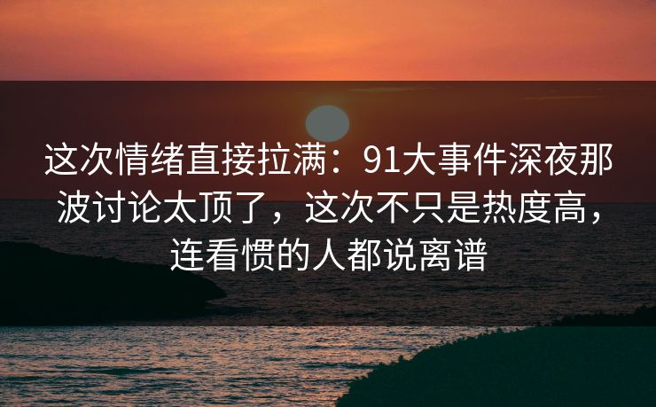 这次情绪直接拉满：91大事件深夜那波讨论太顶了，这次不只是热度高，连看惯的人都说离谱