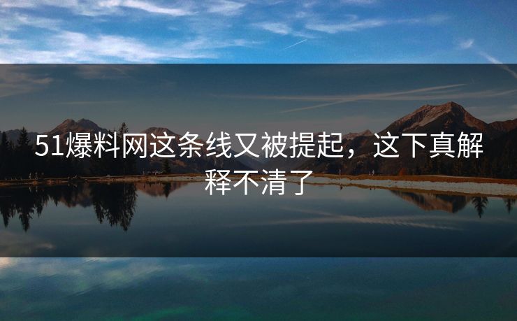51爆料网这条线又被提起，这下真解释不清了